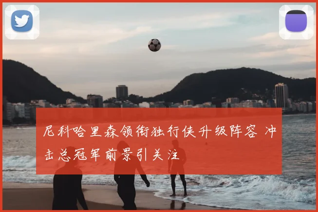 尼科哈里森领衔独行侠升级阵容 冲击总冠军前景引关注